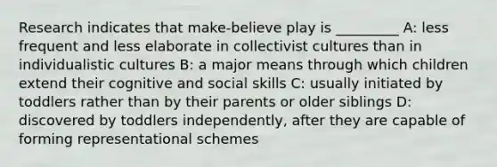 Research indicates that make-believe play is _________ A: less frequent and less elaborate in collectivist cultures than in individualistic cultures B: a major means through which children extend their cognitive and social skills C: usually initiated by toddlers rather than by their parents or older siblings D: discovered by toddlers independently, after they are capable of forming representational schemes