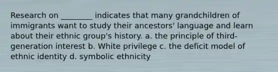 Research on ________ indicates that many grandchildren of immigrants want to study their ancestors' language and learn about their ethnic group's history. a. the principle of third-generation interest b. White privilege c. the deficit model of ethnic identity d. symbolic ethnicity