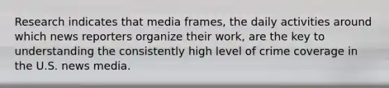 Research indicates that media frames, the daily activities around which news reporters organize their work, are the key to understanding the consistently high level of crime coverage in the U.S. news media.