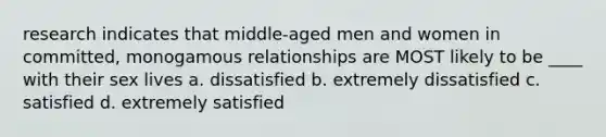 research indicates that middle-aged men and women in committed, monogamous relationships are MOST likely to be ____ with their sex lives a. dissatisfied b. extremely dissatisfied c. satisfied d. extremely satisfied