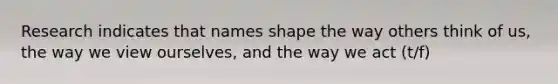 Research indicates that names shape the way others think of us, the way we view ourselves, and the way we act (t/f)