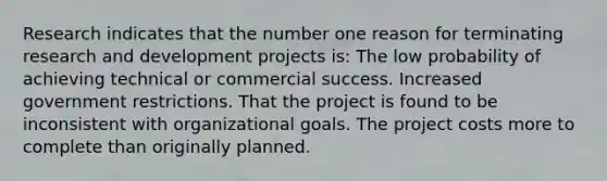 Research indicates that the number one reason for terminating research and development projects is: The low probability of achieving technical or commercial success. Increased government restrictions. That the project is found to be inconsistent with organizational goals. The project costs more to complete than originally planned.