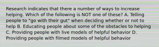 Research indicates that there a number of ways to increase helping. Which of the following is NOT one of these? A. Telling people to "go with their gut" when deciding whether or not to help B. Educating people about some of the obstacles to helping C. Providing people with live models of helpful behavior D. Providing people with filmed models of helpful behavior