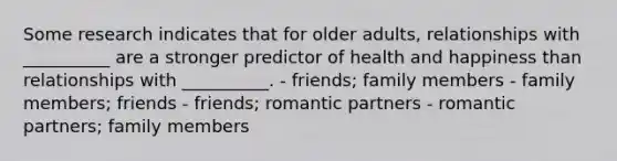 Some research indicates that for older adults, relationships with __________ are a stronger predictor of health and happiness than relationships with __________. - friends; family members - family members; friends - friends; romantic partners - romantic partners; family members