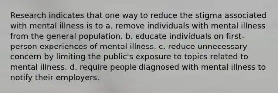 Research indicates that one way to reduce the stigma associated with mental illness is to a. remove individuals with mental illness from the general population. b. educate individuals on first-person experiences of mental illness. c. reduce unnecessary concern by limiting the public's exposure to topics related to mental illness. d. require people diagnosed with mental illness to notify their employers.