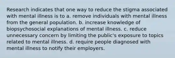 Research indicates that one way to reduce the stigma associated with mental illness is to a. remove individuals with mental illness from the general population. b. increase knowledge of biopsychosocial explanations of mental illness. c. reduce unnecessary concern by limiting the public's exposure to topics related to mental illness. d. require people diagnosed with mental illness to notify their employers.