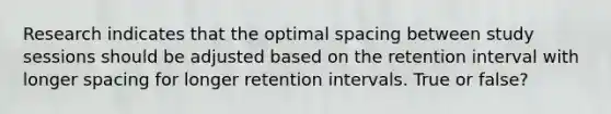 Research indicates that the optimal spacing between study sessions should be adjusted based on the retention interval with longer spacing for longer retention intervals. True or false?