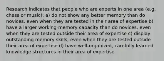 Research indicates that people who are experts in one area (e.g. chess or music): a) do not show any better memory than do novices, even when they are tested in their area of expertise b) have a larger working-memory capacity than do novices, even when they are tested outside their area of expertise c) display outstanding memory skills, even when they are tested outside their area of expertise d) have well-organized, carefully learned knowledge structures in their area of expertise