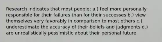 Research indicates that most people: a.) feel more personally responsible for their failures than for their successes b.) view themselves very favorably in comparison to most others c.) underestimate the accuracy of their beliefs and judgments d.) are unrealistically pessimistic about their personal future