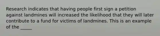 Research indicates that having people first sign a petition against landmines will increased the likelihood that they will later contribute to a fund for victims of landmines. This is an example of the _____