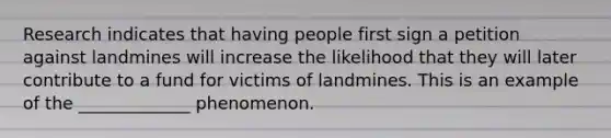 Research indicates that having people first sign a petition against landmines will increase the likelihood that they will later contribute to a fund for victims of landmines. This is an example of the _____________ phenomenon.