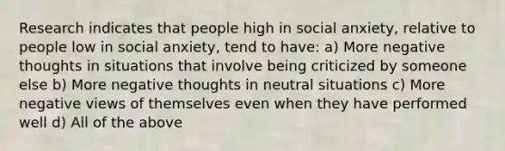 Research indicates that people high in social anxiety, relative to people low in social anxiety, tend to have: a) More negative thoughts in situations that involve being criticized by someone else b) More negative thoughts in neutral situations c) More negative views of themselves even when they have performed well d) All of the above