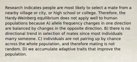 Research indicates people are most likely to select a mate from a nearby village or city, or high school or college. Therefore, the Hardy-Weinberg equilibrium does not apply well to human populations because A) allele frequency changes in one direction are balanced by changes in the opposite direction. B) there is no directional trend in selection of mates since most individuals marry someone. C) individuals are not pairing up by chance across the whole population, and therefore mating is not random. D) we accumulate adaptive traits that improve the population.