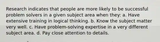 Research indicates that people are more likely to be successful problem solvers in a given subject area when they: a. Have extensive training in logical thinking. b. Know the subject matter very well. c. Have problem-solving expertise in a very different subject area. d. Pay close attention to details.