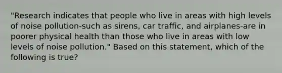 "Research indicates that people who live in areas with high levels of noise pollution-such as sirens, car traffic, and airplanes-are in poorer physical health than those who live in areas with low levels of noise pollution." Based on this statement, which of the following is true?