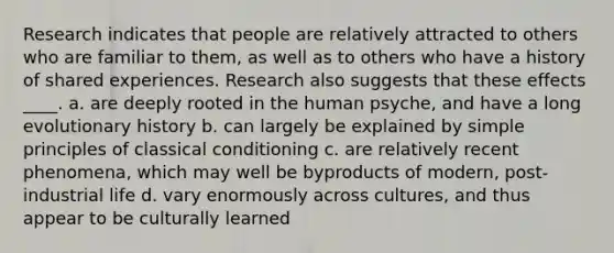 Research indicates that people are relatively attracted to others who are familiar to them, as well as to others who have a history of shared experiences. Research also suggests that these effects ____.​ a. ​are deeply rooted in the human psyche, and have a long evolutionary history b. ​can largely be explained by simple principles of classical conditioning c. ​are relatively recent phenomena, which may well be byproducts of modern, post-industrial life d. ​vary enormously across cultures, and thus appear to be culturally learned