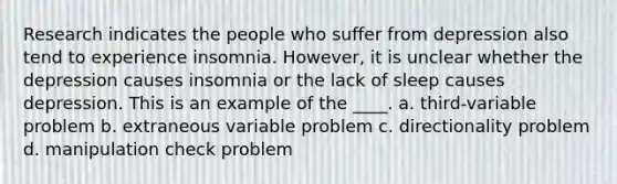 Research indicates the people who suffer from depression also tend to experience insomnia. However, it is unclear whether the depression causes insomnia or the lack of sleep causes depression. This is an example of the ____. a. third-variable problem b. extraneous variable problem c. directionality problem d. manipulation check problem