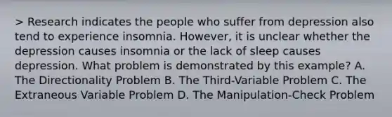 > Research indicates the people who suffer from depression also tend to experience insomnia. However, it is unclear whether the depression causes insomnia or the lack of sleep causes depression. What problem is demonstrated by this example? A. The Directionality Problem B. The Third-Variable Problem C. The Extraneous Variable Problem D. The Manipulation-Check Problem