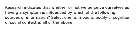 Research indicates that whether or not we perceive ourselves as having a symptom is influenced by which of the following sources of information? Select one: a. mood b. bodily c. cognition d. social context e. all of the above