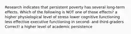 Research indicates that persistent poverty has several long-term effects. Which of the following is NOT one of those effects? a higher physiological level of stress lower cognitive functioning less effective executive functioning in second- and third-graders Correct! a higher level of academic persistence