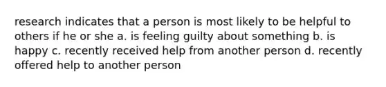 research indicates that a person is most likely to be helpful to others if he or she a. is feeling guilty about something b. is happy c. recently received help from another person d. recently offered help to another person