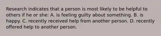 Research indicates that a person is most likely to be helpful to others if he or she: A. is feeling guilty about something. B. is happy. C. recently received help from another person. D. recently offered help to another person.