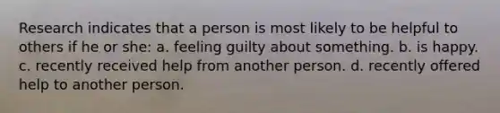 Research indicates that a person is most likely to be helpful to others if he or she: a. feeling guilty about something. b. is happy. c. recently received help from another person. d. recently offered help to another person.