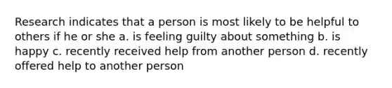 Research indicates that a person is most likely to be helpful to others if he or she a. is feeling guilty about something b. is happy c. recently received help from another person d. recently offered help to another person