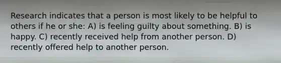 Research indicates that a person is most likely to be helpful to others if he or she: A) is feeling guilty about something. B) is happy. C) recently received help from another person. D) recently offered help to another person.