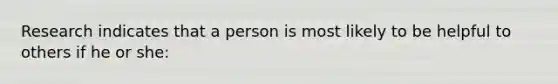 Research indicates that a person is most likely to be helpful to others if he or she: