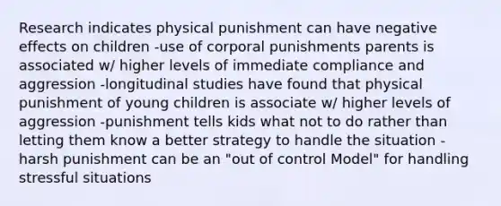 Research indicates physical punishment can have negative effects on children -use of corporal punishments parents is associated w/ higher levels of immediate compliance and aggression -longitudinal studies have found that physical punishment of young children is associate w/ higher levels of aggression -punishment tells kids what not to do rather than letting them know a better strategy to handle the situation -harsh punishment can be an "out of control Model" for handling stressful situations