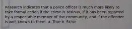 Research indicates that a police officer is much more likely to take formal action if the crime is serious, if it has been reported by a respectable member of the community, and if the offender is well known to them. a. True b. False