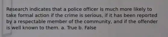 Research indicates that a police officer is much more likely to take formal action if the crime is serious, if it has been reported by a respectable member of the community, and if the offender is well known to them. a. True b. False