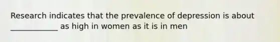 Research indicates that the prevalence of depression is about ____________ as high in women as it is in men