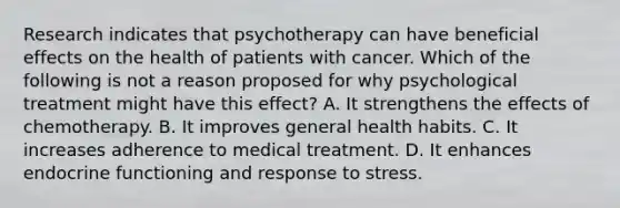 Research indicates that psychotherapy can have beneficial effects on the health of patients with cancer. Which of the following is not a reason proposed for why psychological treatment might have this effect? A. It strengthens the effects of chemotherapy. B. It improves general health habits. C. It increases adherence to medical treatment. D. It enhances endocrine functioning and response to stress.