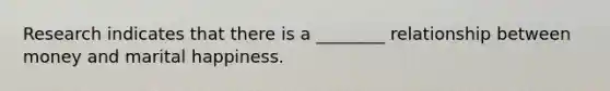 Research indicates that there is a ________ relationship between money and marital happiness.