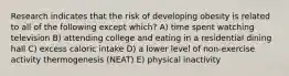 Research indicates that the risk of developing obesity is related to all of the following except which? A) time spent watching television B) attending college and eating in a residential dining hall C) excess caloric intake D) a lower level of non-exercise activity thermogenesis (NEAT) E) physical inactivity