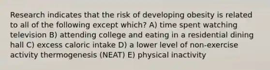 Research indicates that the risk of developing obesity is related to all of the following except which? A) time spent watching television B) attending college and eating in a residential dining hall C) excess caloric intake D) a lower level of non-exercise activity thermogenesis (NEAT) E) physical inactivity