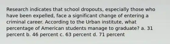 Research indicates that school dropouts, especially those who have been expelled, face a significant change of entering a criminal career. According to the Urban institute, what percentage of American students manage to graduate? a. 31 percent b. 46 percent c. 63 percent d. 71 percent