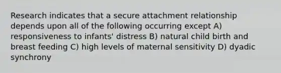 Research indicates that a secure attachment relationship depends upon all of the following occurring except A) responsiveness to infants' distress B) natural child birth and breast feeding C) high levels of maternal sensitivity D) dyadic synchrony