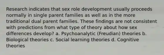 Research indicates that sex role development usually proceeds normally in single parent families as well as in the more traditional dual parent families. These findings are not consistent with predictions from what type of theory about how sex differences develop? a. Psychoanalytic (Freudian) theories b. Biological theories c. Social learning theories d. Cognitive theories