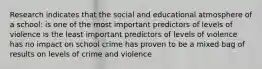 Research indicates that the social and educational atmosphere of a school: is one of the most important predictors of levels of violence is the least important predictors of levels of violence has no impact on school crime has proven to be a mixed bag of results on levels of crime and violence