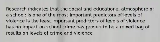 Research indicates that the social and educational atmosphere of a school: is one of the most important predictors of levels of violence is the least important predictors of levels of violence has no impact on school crime has proven to be a mixed bag of results on levels of crime and violence