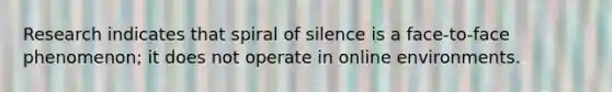 Research indicates that spiral of silence is a face-to-face phenomenon; it does not operate in online environments.