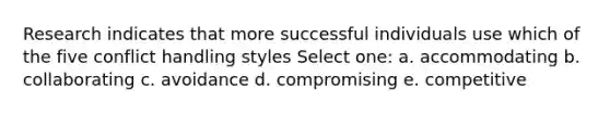 Research indicates that more successful individuals use which of the five conflict handling styles Select one: a. accommodating b. collaborating c. avoidance d. compromising e. competitive