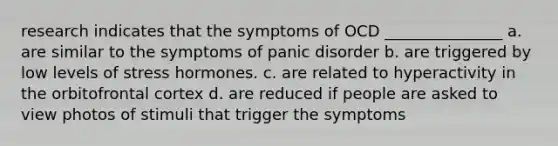 research indicates that the symptoms of OCD _______________ a. are similar to the symptoms of panic disorder b. are triggered by low levels of stress hormones. c. are related to hyperactivity in the orbitofrontal cortex d. are reduced if people are asked to view photos of stimuli that trigger the symptoms