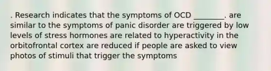 . Research indicates that the symptoms of OCD ________. are similar to the symptoms of panic disorder are triggered by low levels of stress hormones are related to hyperactivity in the orbitofrontal cortex are reduced if people are asked to view photos of stimuli that trigger the symptoms