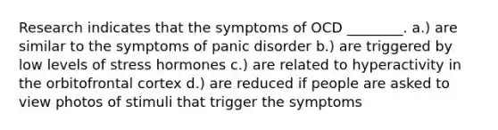 Research indicates that the symptoms of OCD ________. a.) are similar to the symptoms of <a href='https://www.questionai.com/knowledge/kCG0tPeW85-panic-disorder' class='anchor-knowledge'>panic disorder</a> b.) are triggered by low levels of stress hormones c.) are related to hyperactivity in the orbitofrontal cortex d.) are reduced if people are asked to view photos of stimuli that trigger the symptoms