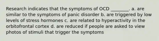 Research indicates that the symptoms of OCD ________. a. are similar to the symptoms of panic disorder b. are triggered by low levels of stress hormones c. are related to hyperactivity in the orbitofrontal cortex d. are reduced if people are asked to view photos of stimuli that trigger the symptoms