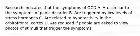 Research indicates that the symptoms of OCD A. Are similar to the symptoms of panic disorder B. Are triggered by low levels of stress hormones C. Are related to hyperactivity in the orbitofrontal cortex D. Are reduced if people are asked to view photos of stimuli that trigger the symptoms